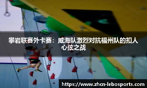 攀岩联赛外卡赛：威海队激烈对抗福州队的扣人心弦之战